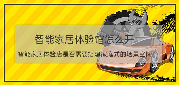 智能家居体验馆怎么开 智能家居体验店是否需要搭建家庭式的场景空间？